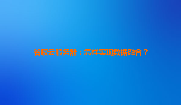 谷歌云服务器：怎样实现数据融合？