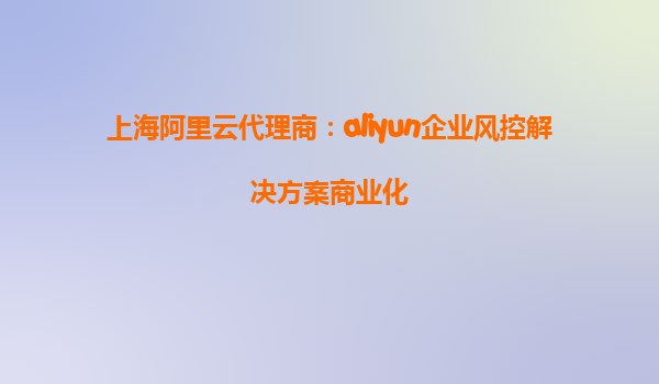 上海阿里云代理商：aliyun企业风控解决方案商业化