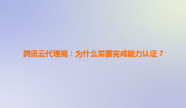 腾讯云代理商：为什么需要完成能力认证？