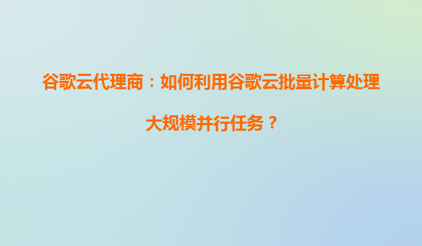 谷歌云代理商：如何利用谷歌云批量计算处理大规模并行任务？