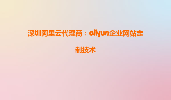 深圳阿里云代理商：aliyun企业网站定制技术