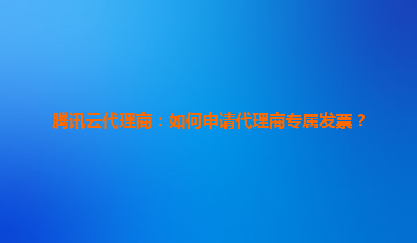 腾讯云代理商：如何申请代理商专属发票？