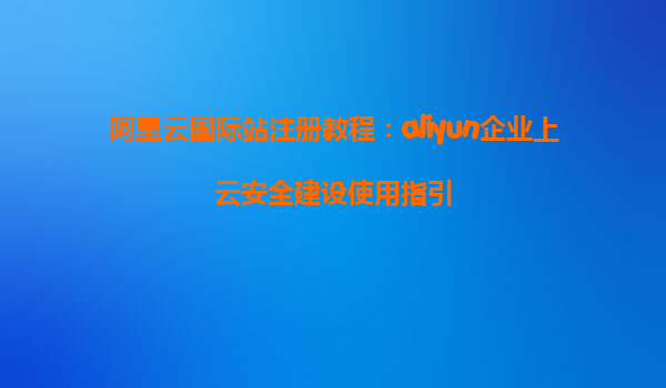 阿里云国际站注册教程：aliyun企业上云安全建设使用指引