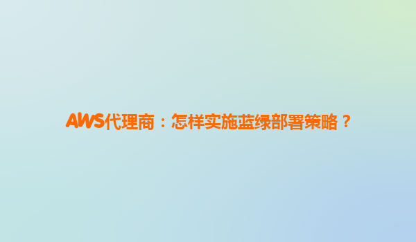AWS代理商：怎样实施蓝绿部署策略？
