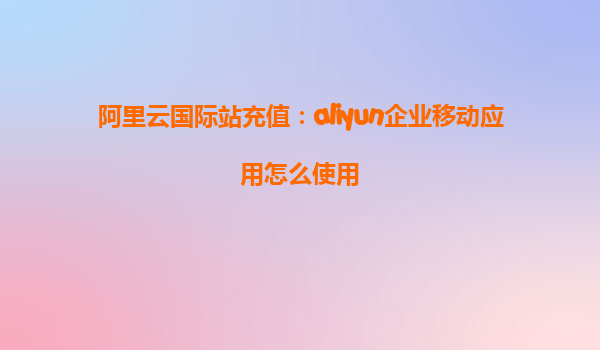 阿里云国际站充值：aliyun企业移动应用怎么使用
