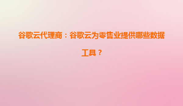 谷歌云代理商：谷歌云为零售业提供哪些数据工具？