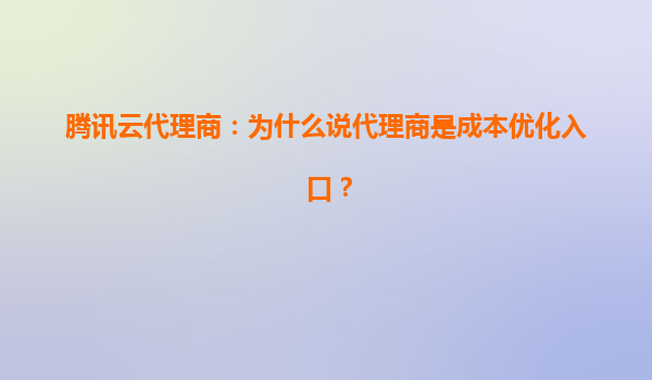 腾讯云代理商：为什么说代理商是成本优化入口？