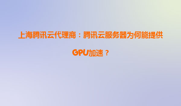上海腾讯云代理商：腾讯云服务器为何能提供GPU加速？