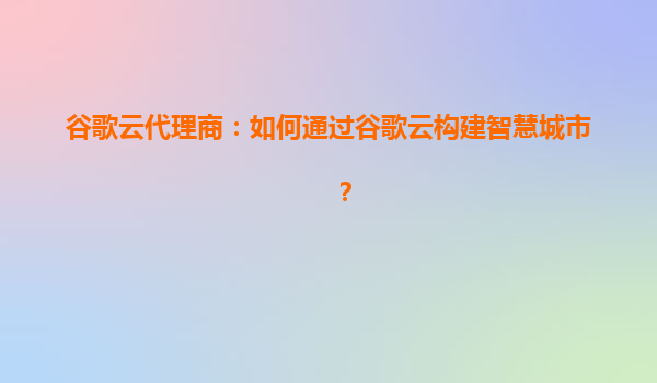 谷歌云代理商：如何通过谷歌云构建智慧城市？