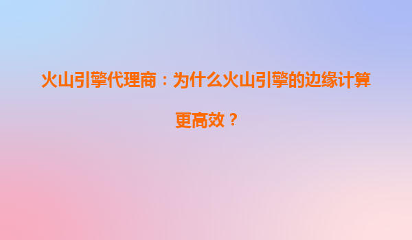 火山引擎代理商：为什么火山引擎的边缘计算更高效？