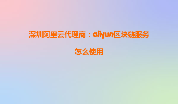 深圳阿里云代理商：aliyun区块链服务怎么使用