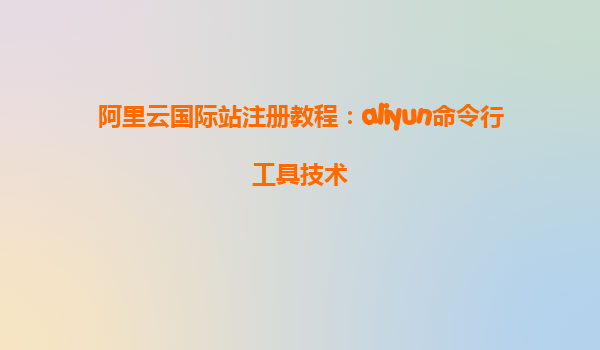 阿里云国际站注册教程：aliyun命令行工具技术