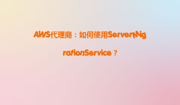 AWS代理商：如何使用ServerMigrationService？