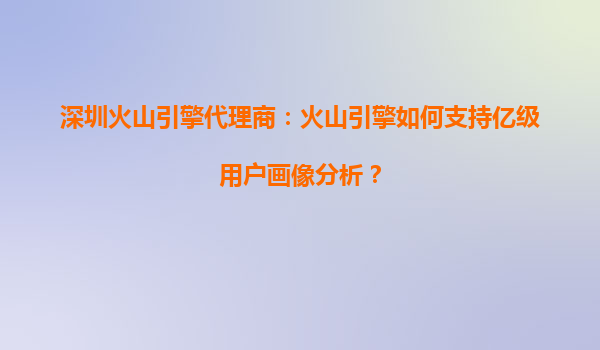 深圳火山引擎代理商：火山引擎如何支持亿级用户画像分析？