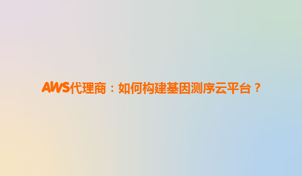 AWS代理商：如何构建基因测序云平台？
