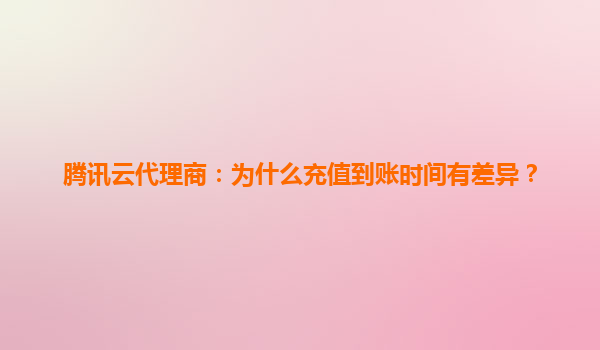 腾讯云代理商：为什么充值到账时间有差异？
