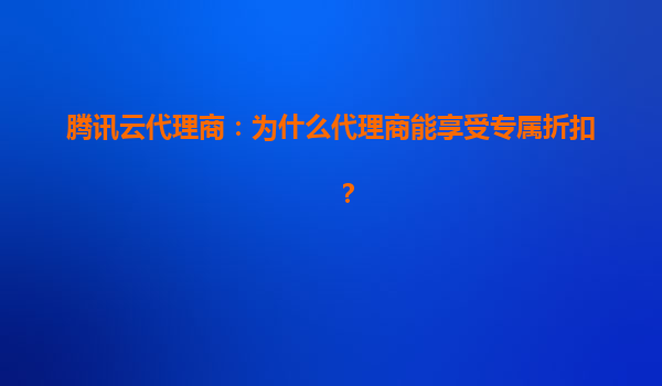 腾讯云代理商：为什么代理商能享受专属折扣？