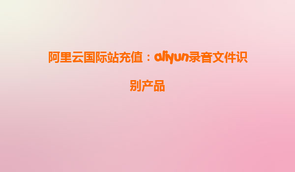 阿里云国际站充值：aliyun录音文件识别产品