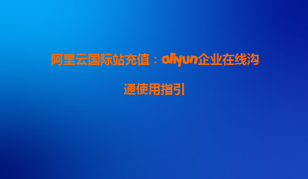 阿里云国际站充值：aliyun企业在线沟通使用指引