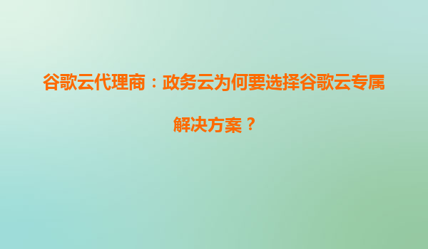 谷歌云代理商：政务云为何要选择谷歌云专属解决方案？