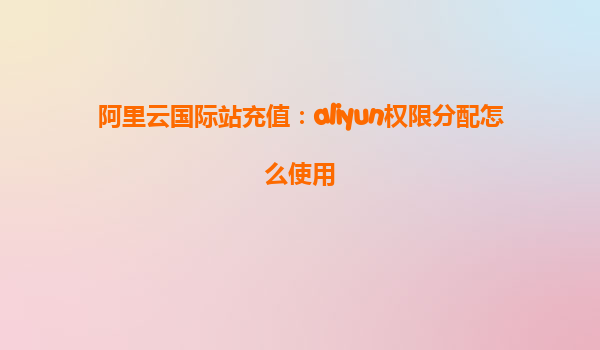 阿里云国际站充值：aliyun权限分配怎么使用