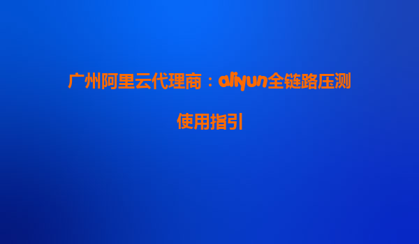 广州阿里云代理商：aliyun全链路压测使用指引