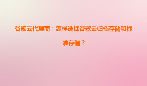 谷歌云代理商：怎样选择谷歌云归档存储和标准存储？