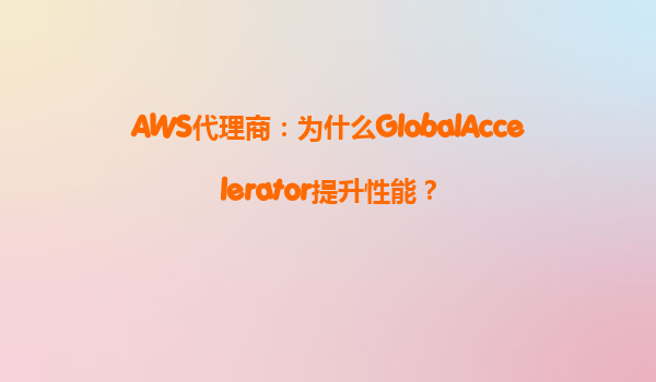 AWS代理商：为什么GlobalAccelerator提升性能？