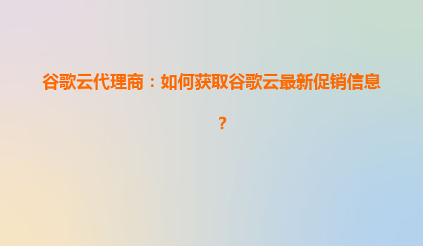 谷歌云代理商：如何获取谷歌云最新促销信息？
