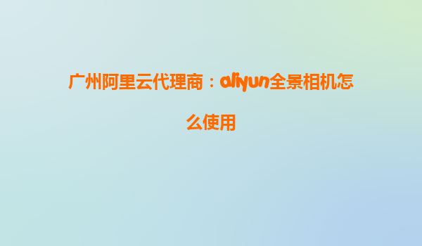 广州阿里云代理商：aliyun全景相机怎么使用