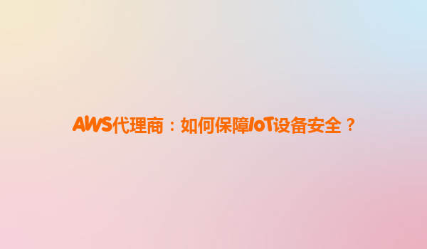 AWS代理商：如何保障IoT设备安全？