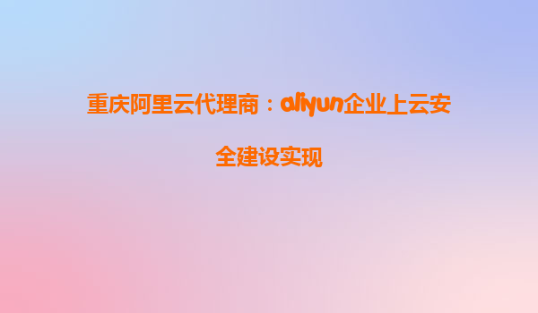 重庆阿里云代理商：aliyun企业上云安全建设实现