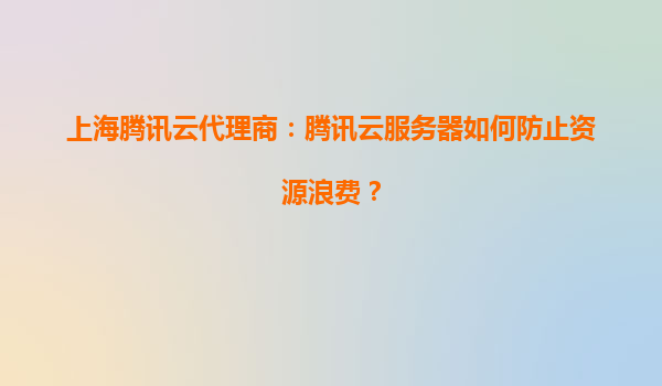 上海腾讯云代理商：腾讯云服务器如何防止资源浪费？