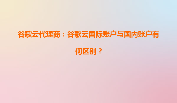 谷歌云代理商：谷歌云国际账户与国内账户有何区别？