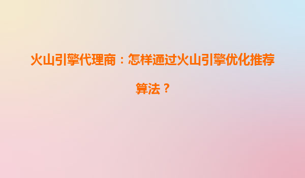 火山引擎代理商：怎样通过火山引擎优化推荐算法？