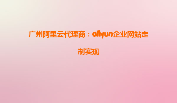 广州阿里云代理商：aliyun企业网站定制实现