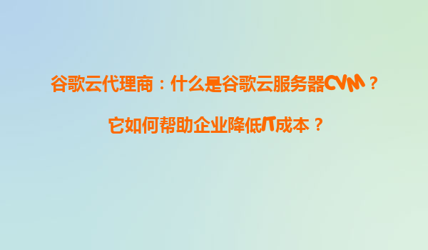 谷歌云代理商：什么是谷歌云服务器CVM？它如何帮助企业降低IT成本？
