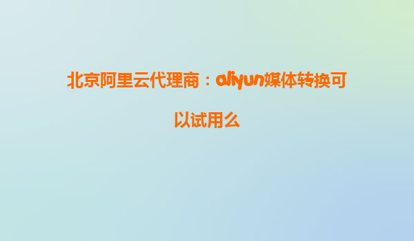 北京阿里云代理商：aliyun媒体转换可以试用么