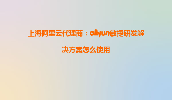 上海阿里云代理商：aliyun敏捷研发解决方案怎么使用