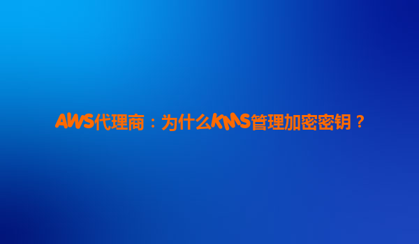 AWS代理商：为什么KMS管理加密密钥？
