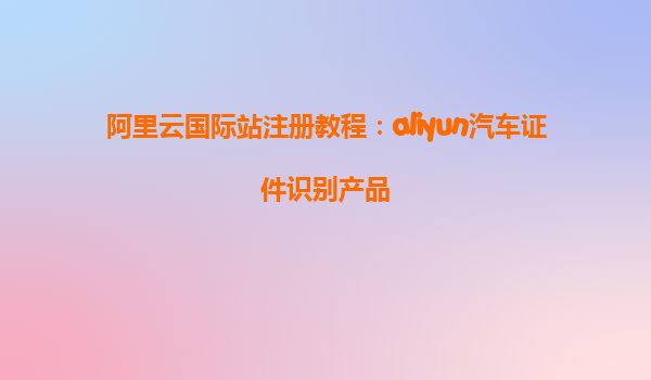阿里云国际站注册教程：aliyun汽车证件识别产品