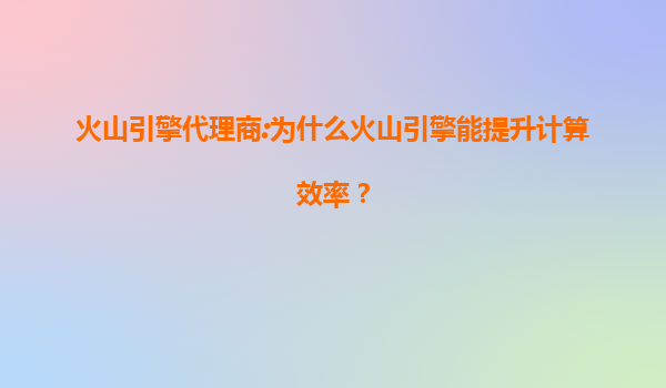 火山引擎代理商:为什么火山引擎能提升计算效率？