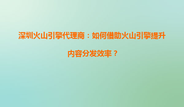 深圳火山引擎代理商：如何借助火山引擎提升内容分发效率？
