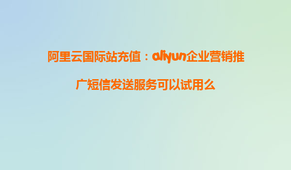 阿里云国际站充值：aliyun企业营销推广短信发送服务可以试用么