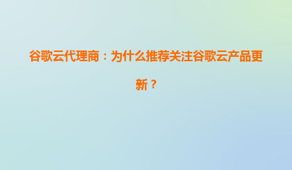 谷歌云代理商：为什么推荐关注谷歌云产品更新？