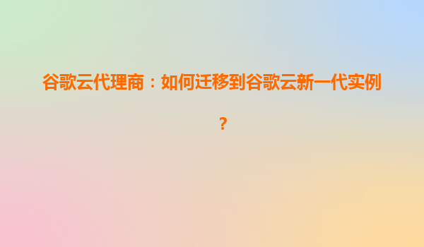 谷歌云代理商：如何迁移到谷歌云新一代实例？