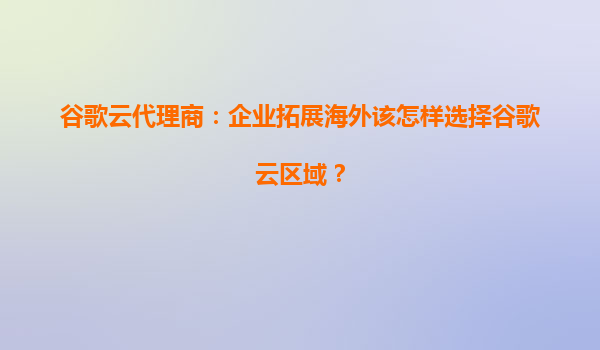 谷歌云代理商：企业拓展海外该怎样选择谷歌云区域？