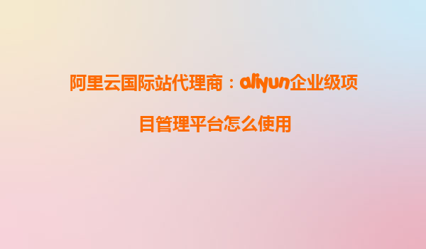 阿里云国际站代理商：aliyun企业级项目管理平台怎么使用