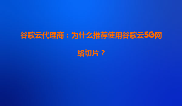 谷歌云代理商：为什么推荐使用谷歌云5G网络切片？