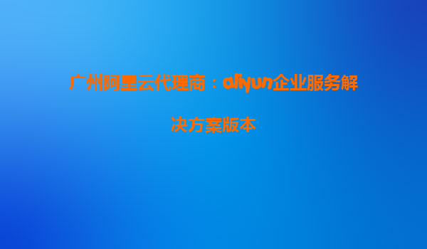广州阿里云代理商：aliyun企业服务解决方案版本